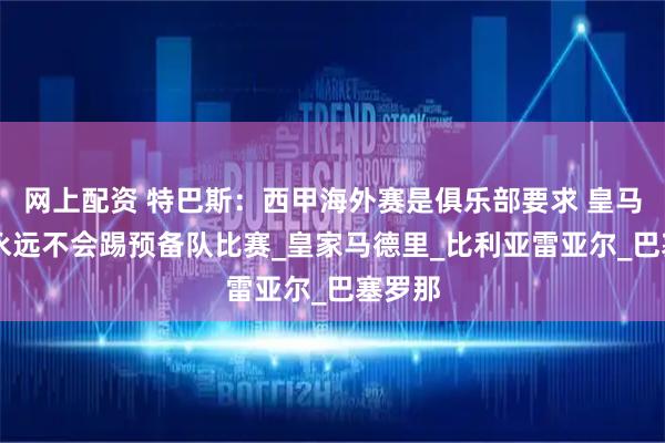 网上配资 特巴斯：西甲海外赛是俱乐部要求 皇马30号永远不会踢预备队比赛_皇家马德里_比利亚雷亚尔_巴塞罗那