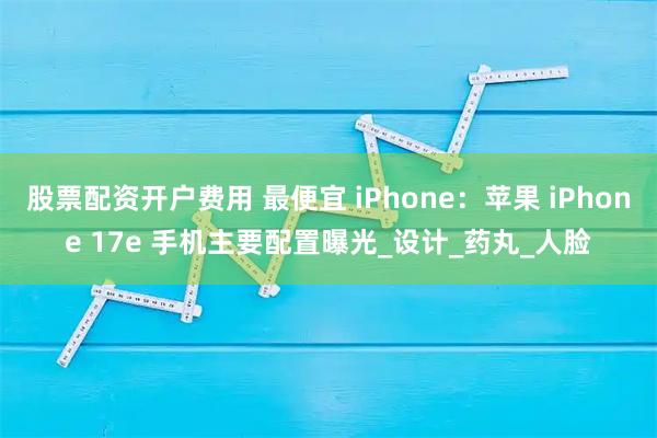 股票配资开户费用 最便宜 iPhone：苹果 iPhone 17e 手机主要配置曝光_设计_药丸_人脸