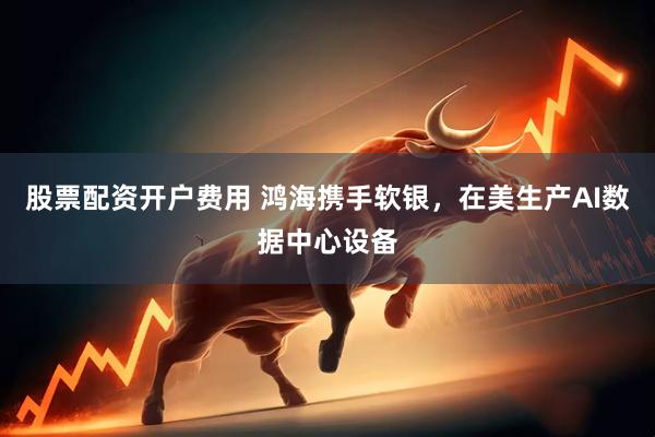 股票配资开户费用 鸿海携手软银，在美生产AI数据中心设备