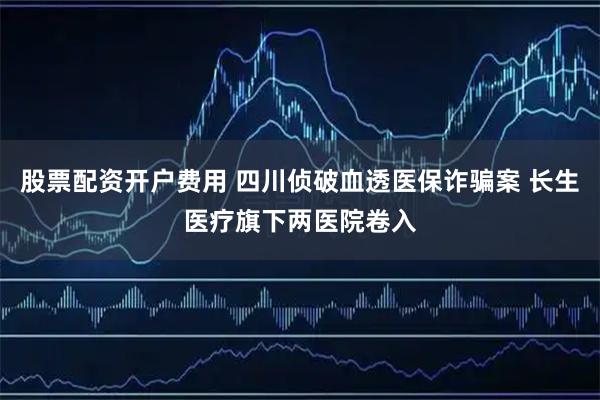 股票配资开户费用 四川侦破血透医保诈骗案 长生医疗旗下两医院卷入