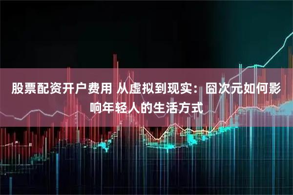 股票配资开户费用 从虚拟到现实：囧次元如何影响年轻人的生活方式