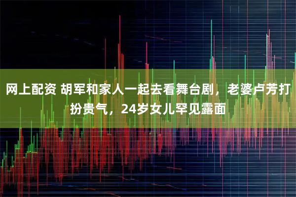网上配资 胡军和家人一起去看舞台剧，老婆卢芳打扮贵气，24岁女儿罕见露面
