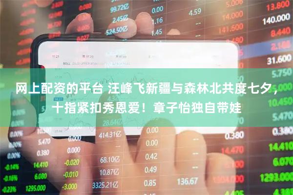 网上配资的平台 汪峰飞新疆与森林北共度七夕，十指紧扣秀恩爱！章子怡独自带娃