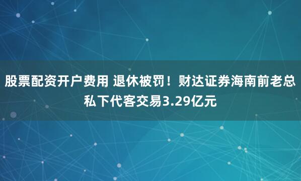 股票配资开户费用 退休被罚！财达证券海南前老总私下代客交易3.29亿元