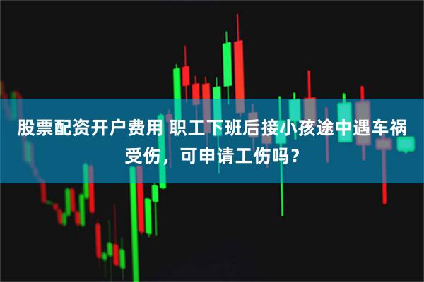 股票配资开户费用 职工下班后接小孩途中遇车祸受伤，可申请工伤吗？