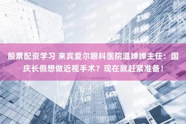 股票配资学习 来宾爱尔眼科医院温婵婵主任：国庆长假想做近视手术？现在就赶紧准备！