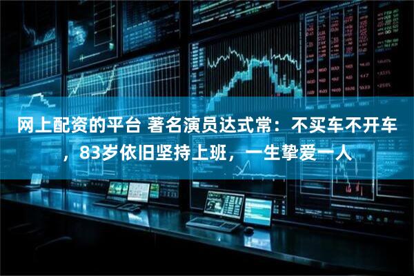 网上配资的平台 著名演员达式常：不买车不开车，83岁依旧坚持上班，一生挚爱一人