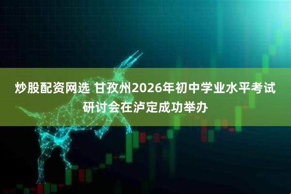 炒股配资网选 甘孜州2026年初中学业水平考试研讨会在泸定成功举办